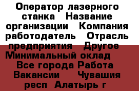 Оператор лазерного станка › Название организации ­ Компания-работодатель › Отрасль предприятия ­ Другое › Минимальный оклад ­ 1 - Все города Работа » Вакансии   . Чувашия респ.,Алатырь г.